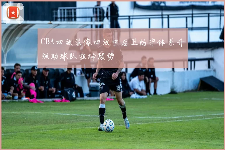 CBA回放录像回放中后卫防守体系升级助球队扭转颓势